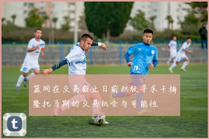 篮网在交易截止日前积极寻求卡梅隆托马斯的交易机会与可能性