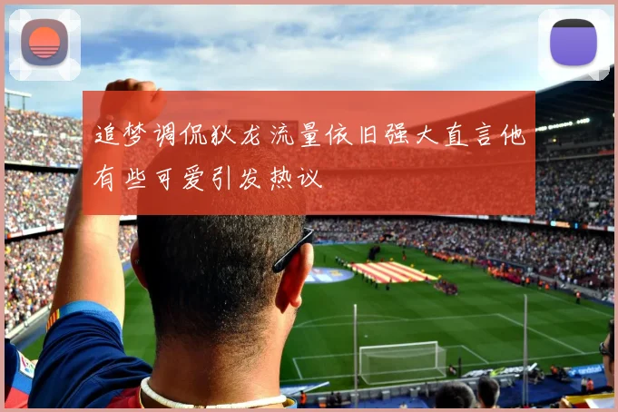追梦调侃狄龙流量依旧强大直言他有些可爱引发热议