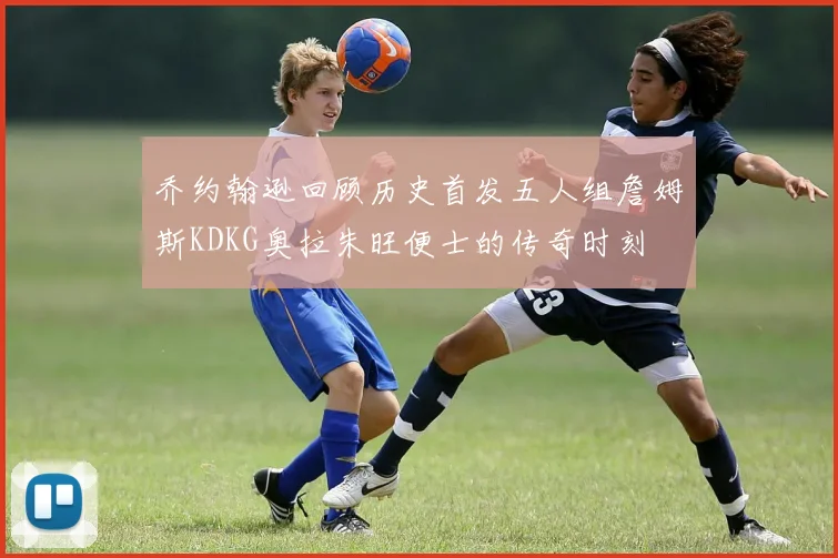 乔约翰逊回顾历史首发五人组詹姆斯KDKG奥拉朱旺便士的传奇时刻