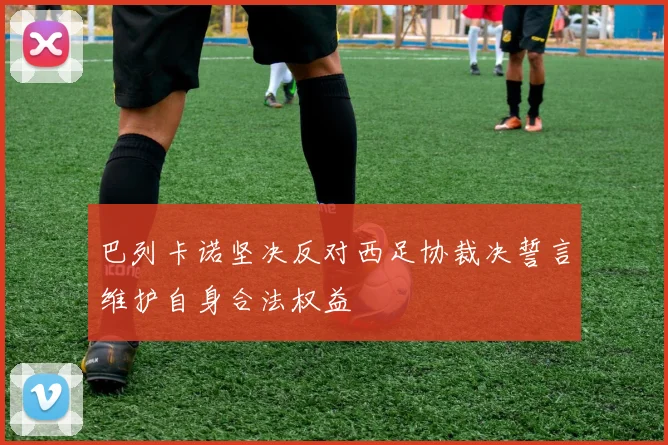巴列卡诺坚决反对西足协裁决誓言维护自身合法权益