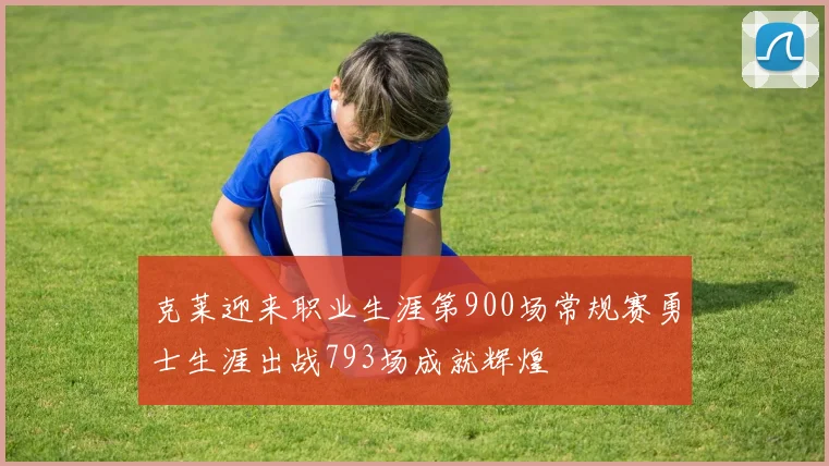 克莱迎来职业生涯第900场常规赛勇士生涯出战793场成就辉煌