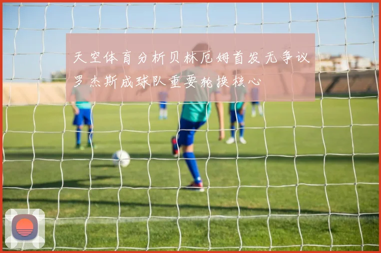 天空体育分析贝林厄姆首发无争议罗杰斯成球队重要轮换核心