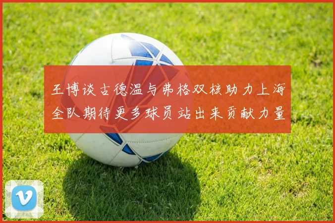 王博谈古德温与弗格双核助力上海全队期待更多球员站出来贡献力量