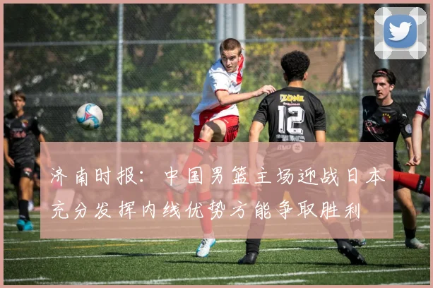 济南时报：中国男篮主场迎战日本充分发挥内线优势方能争取胜利