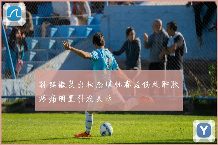 孙铭徽复出状态堪忧赛后伤处肿胀疼痛明显引发关注