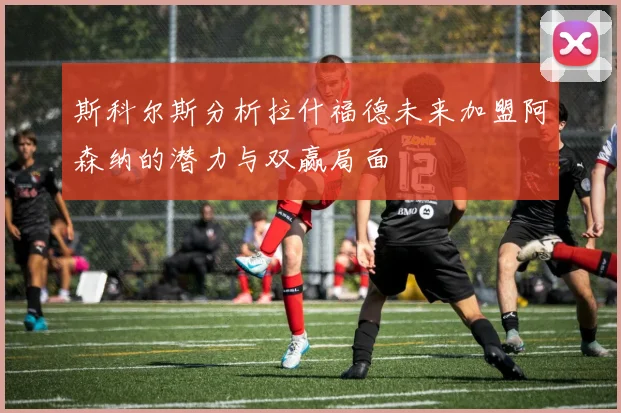 斯科尔斯分析拉什福德未来加盟阿森纳的潜力与双赢局面