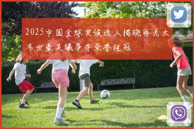 2025中国金球奖候选人揭晓蒋光太韦世豪吴曦争夺荣誉桂冠