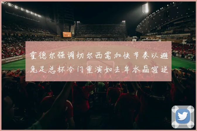 霍德尔强调切尔西需加快节奏以避免足总杯冷门重演如去年水晶宫逆袭曼城