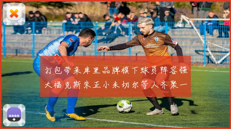 打包带来库里品牌旗下球员阵容强大福克斯朱正小米切尔等人齐聚一堂