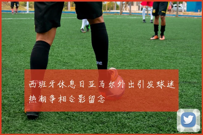 西班牙休息日亚马尔外出引发球迷热潮争相合影留念
