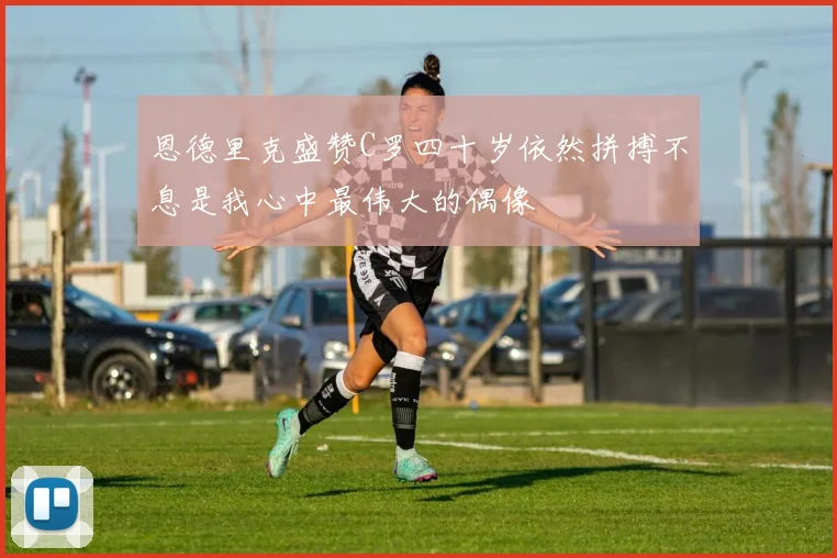 恩德里克盛赞C罗四十岁依然拼搏不息是我心中最伟大的偶像