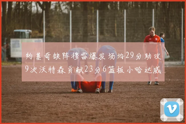 约基奇缺阵穆雷爆发场均29分助攻9次沃特森贡献23分6篮板小哈达威也有17分表现出色
