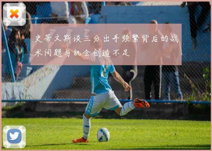 史蒂文斯谈三分出手频繁背后的战术问题与机会创造不足