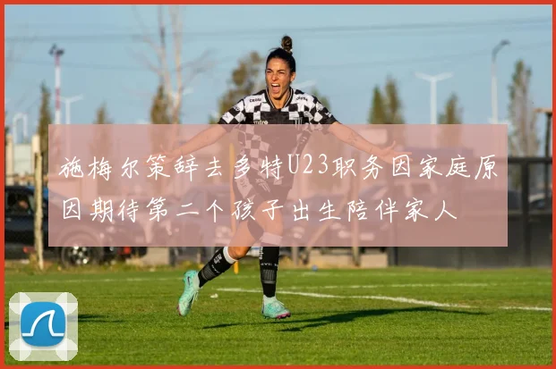 施梅尔策辞去多特U23职务因家庭原因期待第二个孩子出生陪伴家人