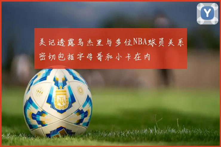美记透露乌杰里与多位NBA球员关系密切包括字母哥和小卡在内