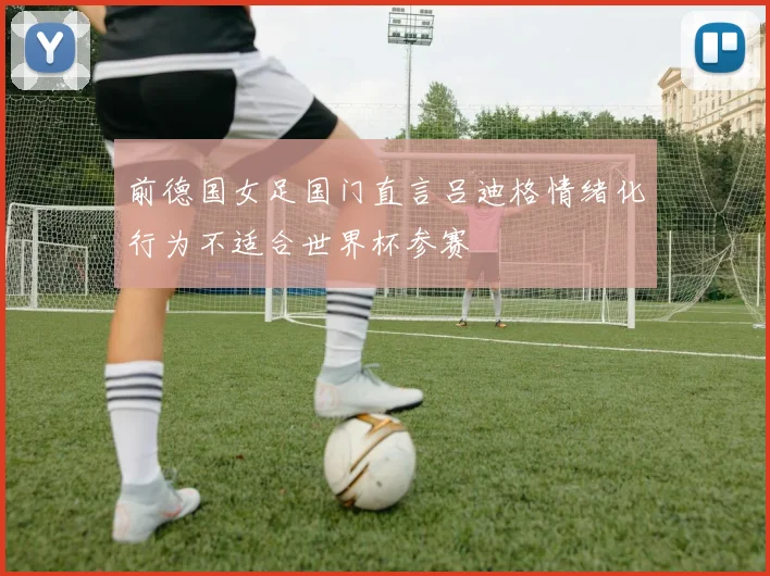 前德国女足国门直言吕迪格情绪化行为不适合世界杯参赛