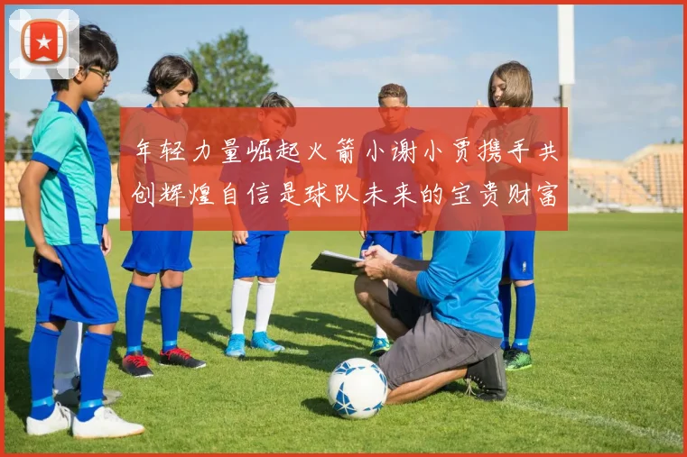 年轻力量崛起火箭小谢小贾携手共创辉煌自信是球队未来的宝贵财富
