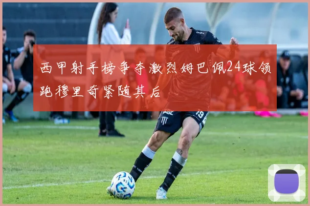 西甲射手榜争夺激烈姆巴佩24球领跑穆里奇紧随其后