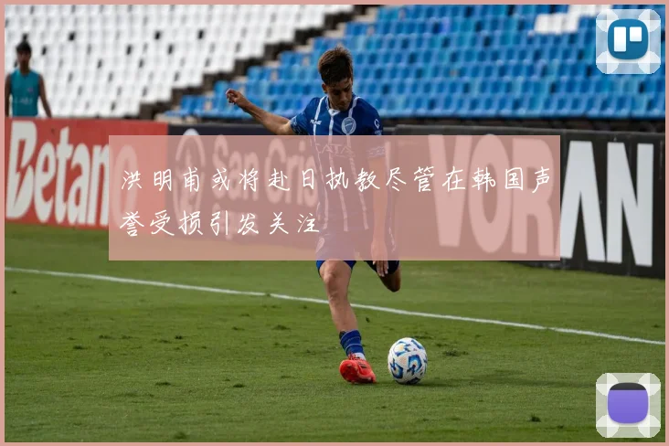 洪明甫或将赴日执教尽管在韩国声誉受损引发关注