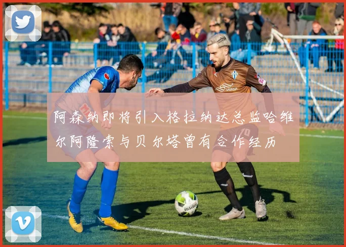 阿森纳即将引入格拉纳达总监哈维尔阿隆索与贝尔塔曾有合作经历