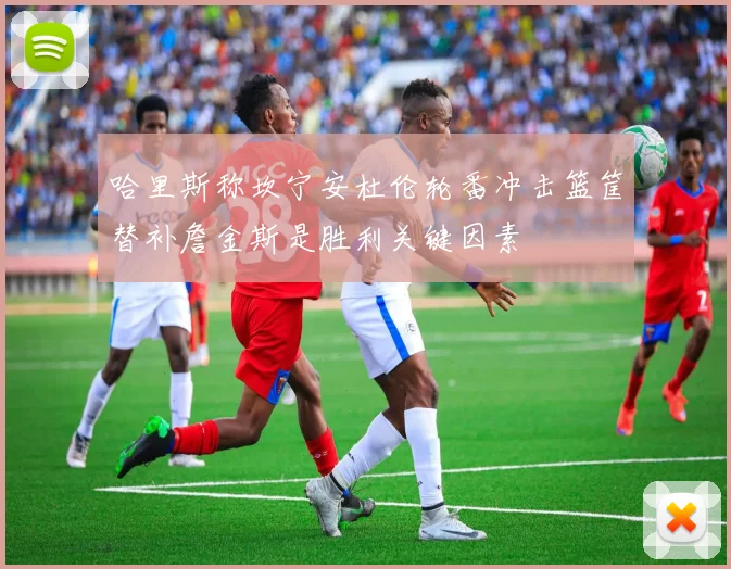 哈里斯称坎宁安杜伦轮番冲击篮筐替补詹金斯是胜利关键因素